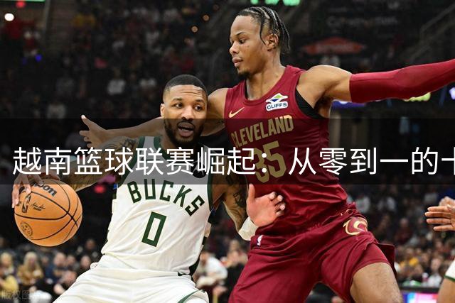 越南篮球联赛崛起：从零到一的十年蜕变之路